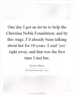 One day I got an invite to help the Christina Noble Foundation, and by this stage, I’d already been talking about her for 10 years. I said ‘yes’ right away, and that was the first time I met her Picture Quote #1