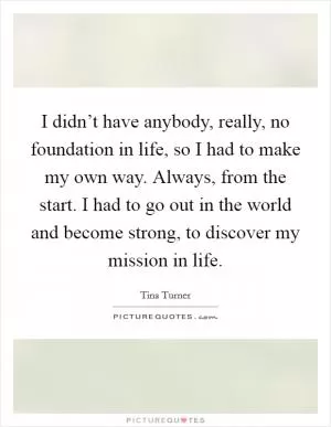 I didn’t have anybody, really, no foundation in life, so I had to make my own way. Always, from the start. I had to go out in the world and become strong, to discover my mission in life Picture Quote #1