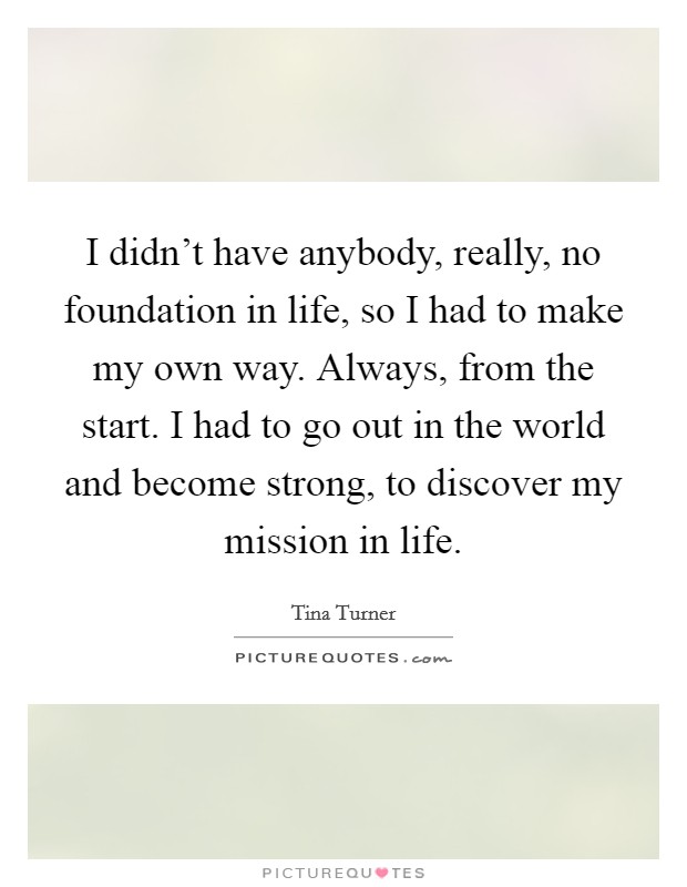 I didn't have anybody, really, no foundation in life, so I had to make my own way. Always, from the start. I had to go out in the world and become strong, to discover my mission in life. Picture Quote #1