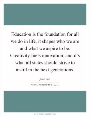 Education is the foundation for all we do in life, it shapes who we are and what we aspire to be. Creativity fuels innovation, and it’s what all states should strive to instill in the next generations Picture Quote #1