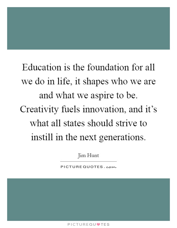 Education is the foundation for all we do in life, it shapes who we are and what we aspire to be. Creativity fuels innovation, and it's what all states should strive to instill in the next generations. Picture Quote #1