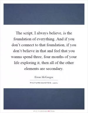 The script, I always believe, is the foundation of everything. And if you don’t connect to that foundation, if you don’t believe in that and feel that you wanna spend three, four months of your life exploring it, then all of the other elements are secondary Picture Quote #1