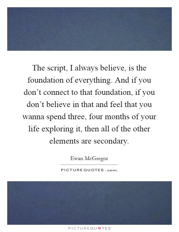 The script, I always believe, is the foundation of everything. And if you don't connect to that foundation, if you don't believe in that and feel that you wanna spend three, four months of your life exploring it, then all of the other elements are secondary. Picture Quote #1