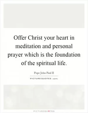 Offer Christ your heart in meditation and personal prayer which is the foundation of the spiritual life Picture Quote #1