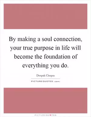 By making a soul connection, your true purpose in life will become the foundation of everything you do Picture Quote #1