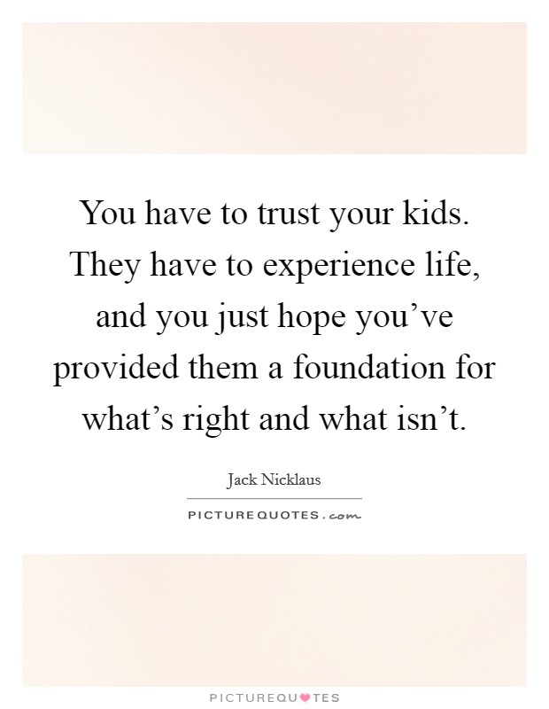You have to trust your kids. They have to experience life, and you just hope you've provided them a foundation for what's right and what isn't. Picture Quote #1