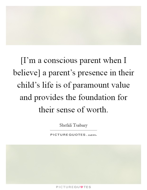 [I'm a conscious parent when I believe] a parent's presence in their child's life is of paramount value and provides the foundation for their sense of worth. Picture Quote #1