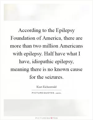 According to the Epilepsy Foundation of America, there are more than two million Americans with epilepsy. Half have what I have, idiopathic epilepsy, meaning there is no known cause for the seizures Picture Quote #1