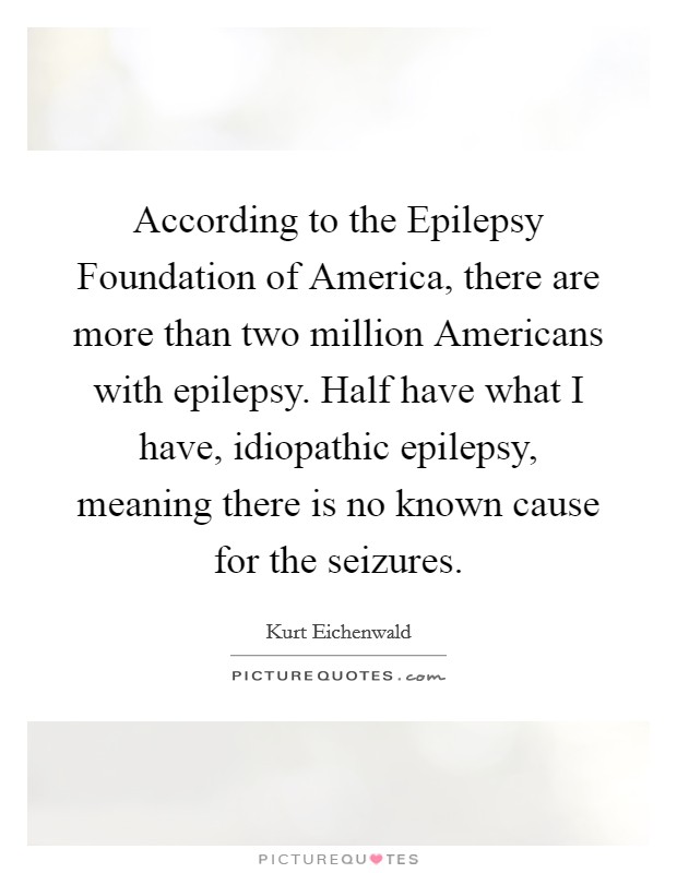 According to the Epilepsy Foundation of America, there are more than two million Americans with epilepsy. Half have what I have, idiopathic epilepsy, meaning there is no known cause for the seizures. Picture Quote #1