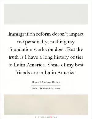 Immigration reform doesn’t impact me personally; nothing my foundation works on does. But the truth is I have a long history of ties to Latin America. Some of my best friends are in Latin America Picture Quote #1
