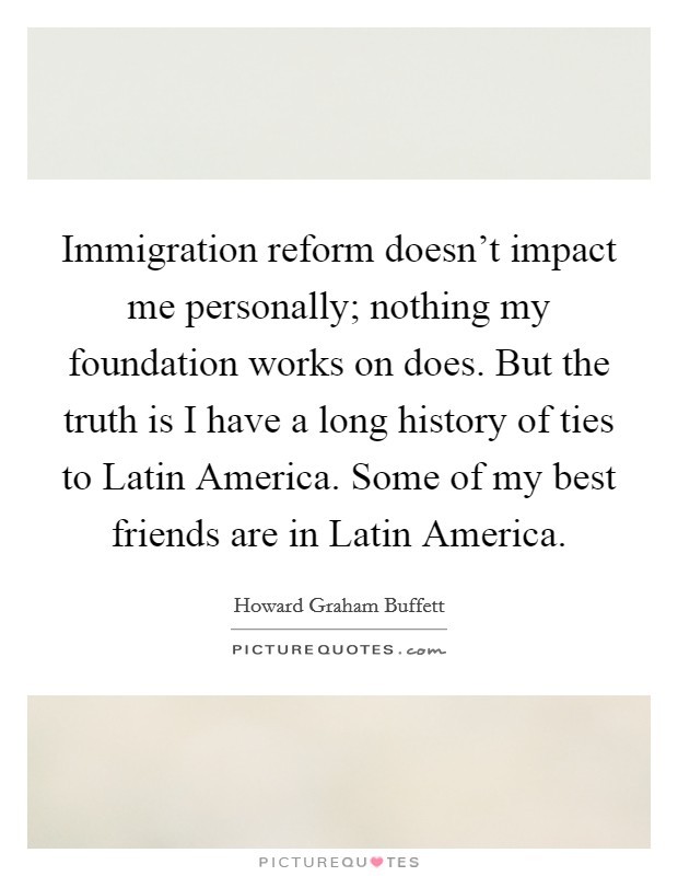 Immigration reform doesn't impact me personally; nothing my foundation works on does. But the truth is I have a long history of ties to Latin America. Some of my best friends are in Latin America. Picture Quote #1