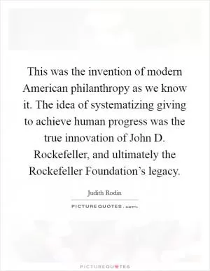This was the invention of modern American philanthropy as we know it. The idea of systematizing giving to achieve human progress was the true innovation of John D. Rockefeller, and ultimately the Rockefeller Foundation’s legacy Picture Quote #1