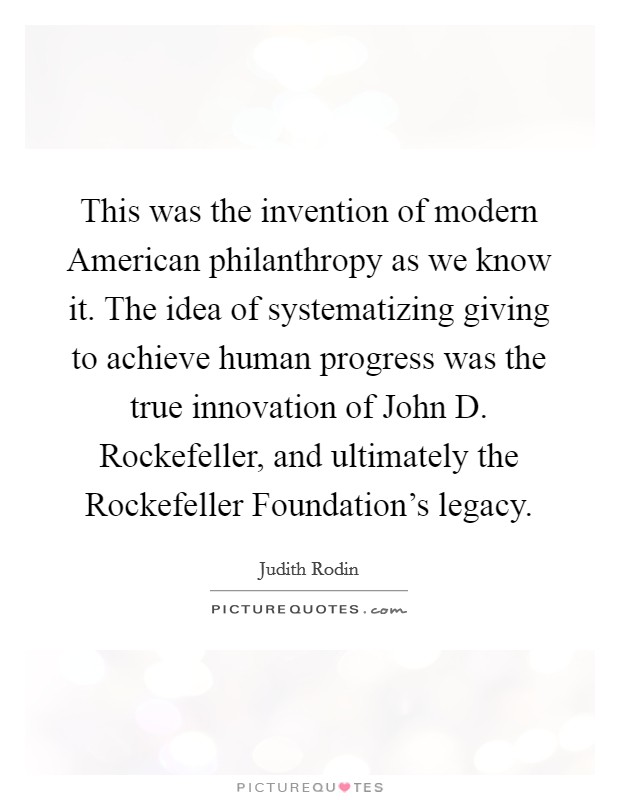 This was the invention of modern American philanthropy as we know it. The idea of systematizing giving to achieve human progress was the true innovation of John D. Rockefeller, and ultimately the Rockefeller Foundation's legacy. Picture Quote #1