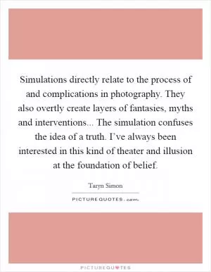 Simulations directly relate to the process of and complications in photography. They also overtly create layers of fantasies, myths and interventions... The simulation confuses the idea of a truth. I’ve always been interested in this kind of theater and illusion at the foundation of belief Picture Quote #1