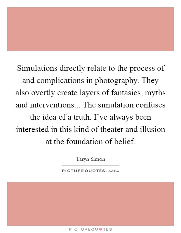 Simulations directly relate to the process of and complications in photography. They also overtly create layers of fantasies, myths and interventions... The simulation confuses the idea of a truth. I've always been interested in this kind of theater and illusion at the foundation of belief. Picture Quote #1