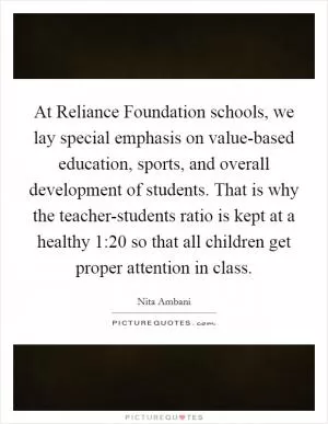At Reliance Foundation schools, we lay special emphasis on value-based education, sports, and overall development of students. That is why the teacher-students ratio is kept at a healthy 1:20 so that all children get proper attention in class Picture Quote #1
