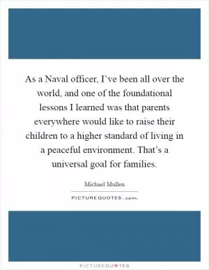 As a Naval officer, I’ve been all over the world, and one of the foundational lessons I learned was that parents everywhere would like to raise their children to a higher standard of living in a peaceful environment. That’s a universal goal for families Picture Quote #1