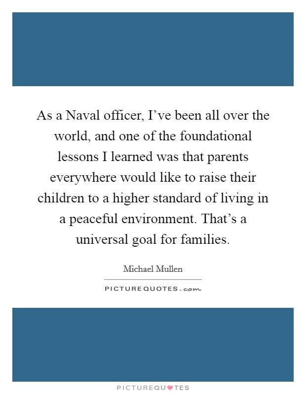 As a Naval officer, I've been all over the world, and one of the foundational lessons I learned was that parents everywhere would like to raise their children to a higher standard of living in a peaceful environment. That's a universal goal for families. Picture Quote #1