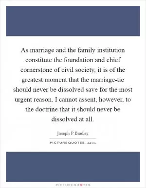 As marriage and the family institution constitute the foundation and chief cornerstone of civil society, it is of the greatest moment that the marriage-tie should never be dissolved save for the most urgent reason. I cannot assent, however, to the doctrine that it should never be dissolved at all Picture Quote #1