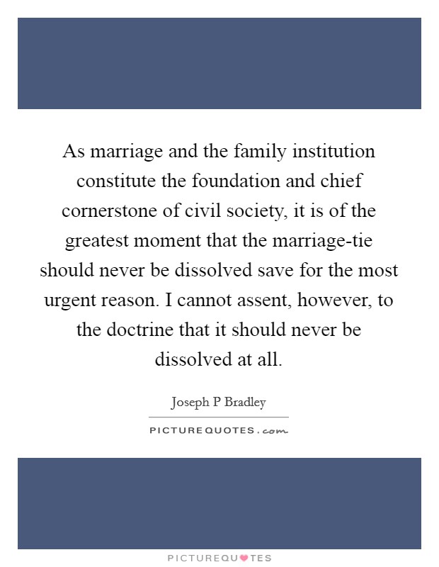 As marriage and the family institution constitute the foundation and chief cornerstone of civil society, it is of the greatest moment that the marriage-tie should never be dissolved save for the most urgent reason. I cannot assent, however, to the doctrine that it should never be dissolved at all. Picture Quote #1
