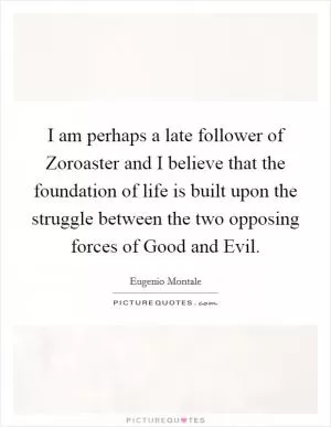 I am perhaps a late follower of Zoroaster and I believe that the foundation of life is built upon the struggle between the two opposing forces of Good and Evil Picture Quote #1