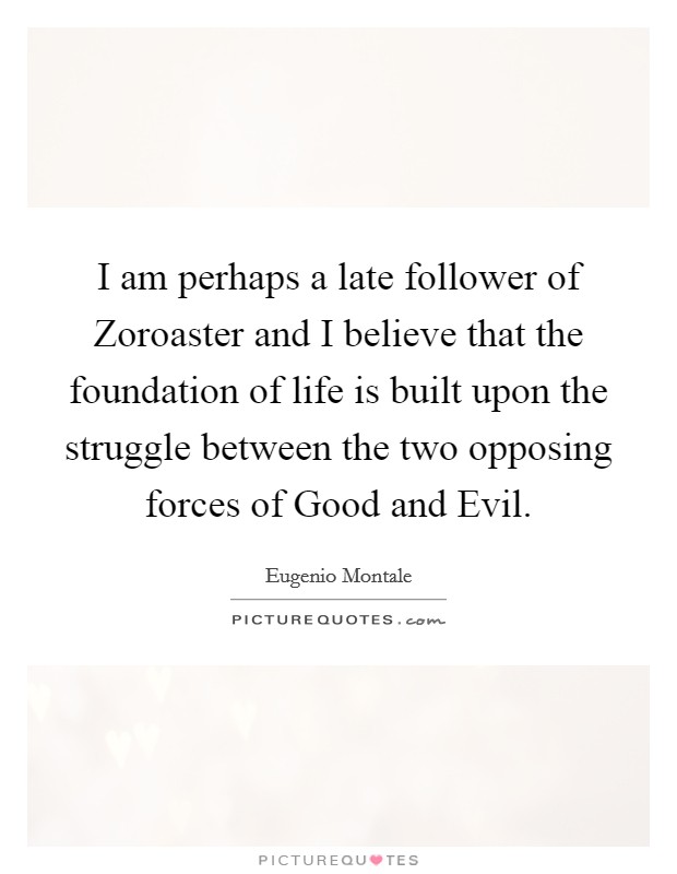 I am perhaps a late follower of Zoroaster and I believe that the foundation of life is built upon the struggle between the two opposing forces of Good and Evil. Picture Quote #1