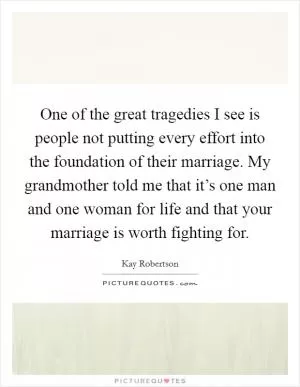 One of the great tragedies I see is people not putting every effort into the foundation of their marriage. My grandmother told me that it’s one man and one woman for life and that your marriage is worth fighting for Picture Quote #1