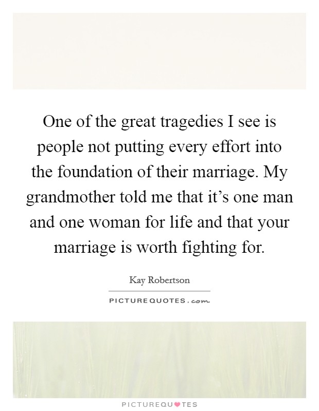 One of the great tragedies I see is people not putting every effort into the foundation of their marriage. My grandmother told me that it's one man and one woman for life and that your marriage is worth fighting for. Picture Quote #1