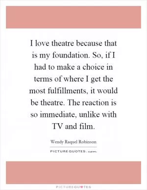 I love theatre because that is my foundation. So, if I had to make a choice in terms of where I get the most fulfillments, it would be theatre. The reaction is so immediate, unlike with TV and film Picture Quote #1