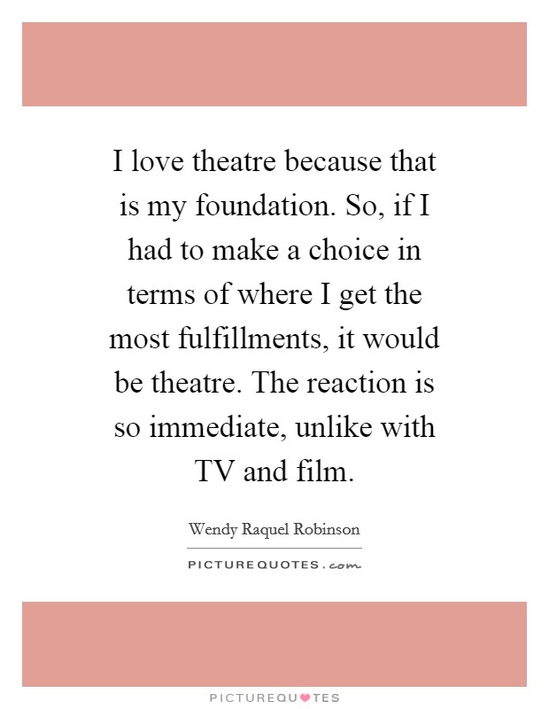 I love theatre because that is my foundation. So, if I had to make a choice in terms of where I get the most fulfillments, it would be theatre. The reaction is so immediate, unlike with TV and film. Picture Quote #1
