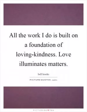 All the work I do is built on a foundation of loving-kindness. Love illuminates matters Picture Quote #1