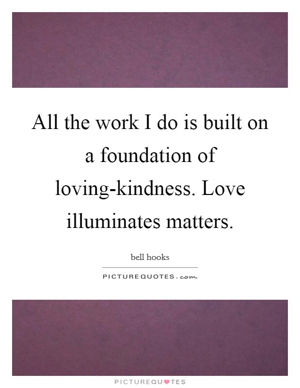 All the work I do is built on a foundation of loving-kindness. Love illuminates matters. Picture Quote #1