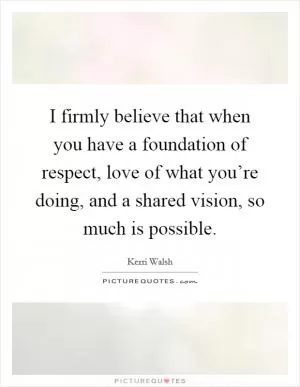 I firmly believe that when you have a foundation of respect, love of what you’re doing, and a shared vision, so much is possible Picture Quote #1