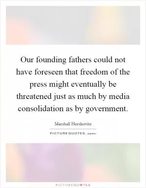 Our founding fathers could not have foreseen that freedom of the press might eventually be threatened just as much by media consolidation as by government Picture Quote #1