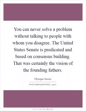You can never solve a problem without talking to people with whom you disagree. The United States Senate is predicated and based on consensus building. That was certainly the vision of the founding fathers Picture Quote #1