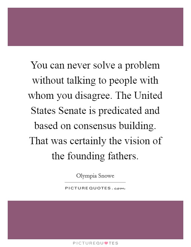 You can never solve a problem without talking to people with whom you disagree. The United States Senate is predicated and based on consensus building. That was certainly the vision of the founding fathers. Picture Quote #1