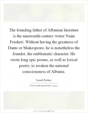 The founding father of Albanian literature is the nineteenth-century writer Naim Frasheri. Without having the greatness of Dante or Shakespeare, he is nonetheless the founder, the emblematic character. He wrote long epic poems, as well as lyrical poetry, to awaken the national consciousness of Albania Picture Quote #1