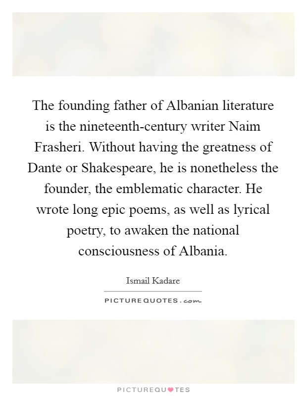 The founding father of Albanian literature is the nineteenth-century writer Naim Frasheri. Without having the greatness of Dante or Shakespeare, he is nonetheless the founder, the emblematic character. He wrote long epic poems, as well as lyrical poetry, to awaken the national consciousness of Albania. Picture Quote #1