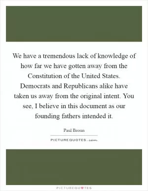 We have a tremendous lack of knowledge of how far we have gotten away from the Constitution of the United States. Democrats and Republicans alike have taken us away from the original intent. You see, I believe in this document as our founding fathers intended it Picture Quote #1