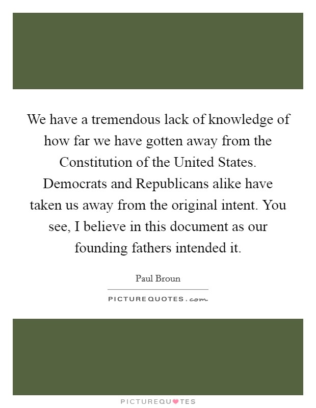 We have a tremendous lack of knowledge of how far we have gotten away from the Constitution of the United States. Democrats and Republicans alike have taken us away from the original intent. You see, I believe in this document as our founding fathers intended it. Picture Quote #1
