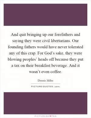 And quit bringing up our forefathers and saying they were civil libertarians. Our founding fathers would have never tolerated any of this crap. For God’s sake, they were blowing peoples’ heads off because they put a tax on their breakfast beverage. And it wasn’t even coffee Picture Quote #1