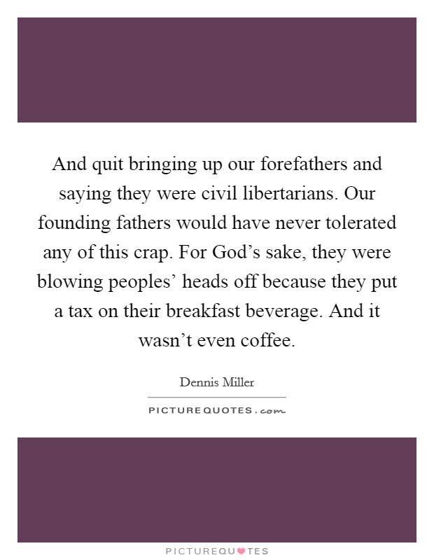 And quit bringing up our forefathers and saying they were civil libertarians. Our founding fathers would have never tolerated any of this crap. For God's sake, they were blowing peoples' heads off because they put a tax on their breakfast beverage. And it wasn't even coffee. Picture Quote #1