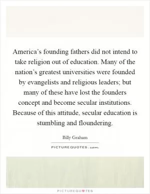 America’s founding fathers did not intend to take religion out of education. Many of the nation’s greatest universities were founded by evangelists and religious leaders; but many of these have lost the founders concept and become secular institutions. Because of this attitude, secular education is stumbling and floundering Picture Quote #1