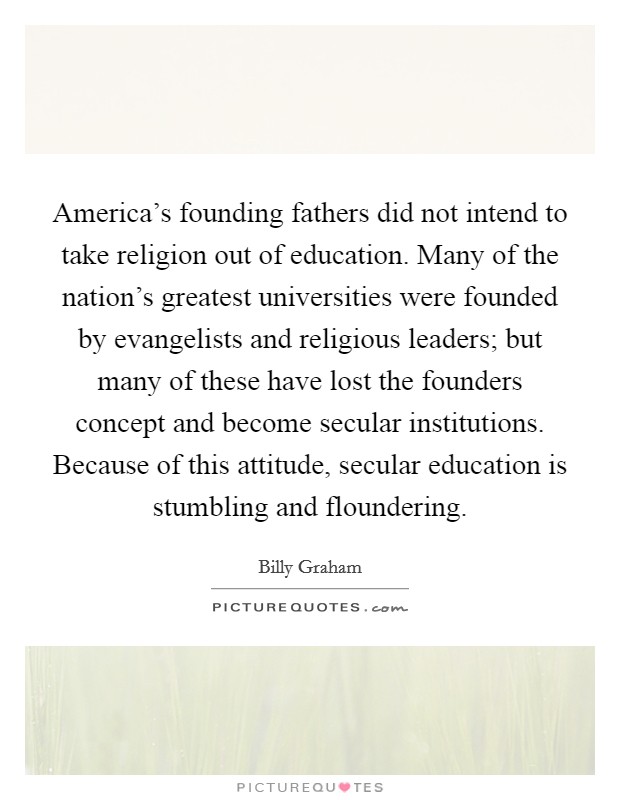 America's founding fathers did not intend to take religion out of education. Many of the nation's greatest universities were founded by evangelists and religious leaders; but many of these have lost the founders concept and become secular institutions. Because of this attitude, secular education is stumbling and floundering. Picture Quote #1