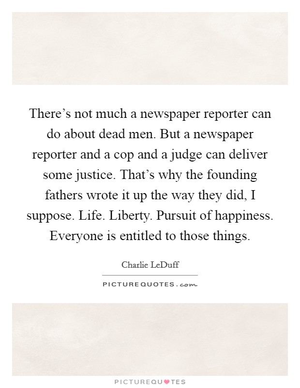 There's not much a newspaper reporter can do about dead men. But a newspaper reporter and a cop and a judge can deliver some justice. That's why the founding fathers wrote it up the way they did, I suppose. Life. Liberty. Pursuit of happiness. Everyone is entitled to those things. Picture Quote #1