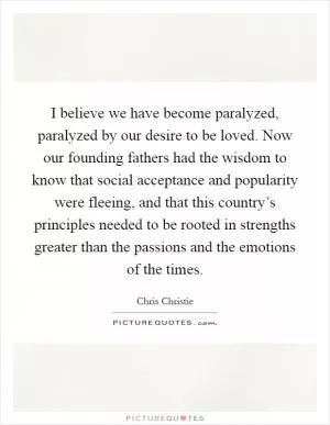 I believe we have become paralyzed, paralyzed by our desire to be loved. Now our founding fathers had the wisdom to know that social acceptance and popularity were fleeing, and that this country’s principles needed to be rooted in strengths greater than the passions and the emotions of the times Picture Quote #1