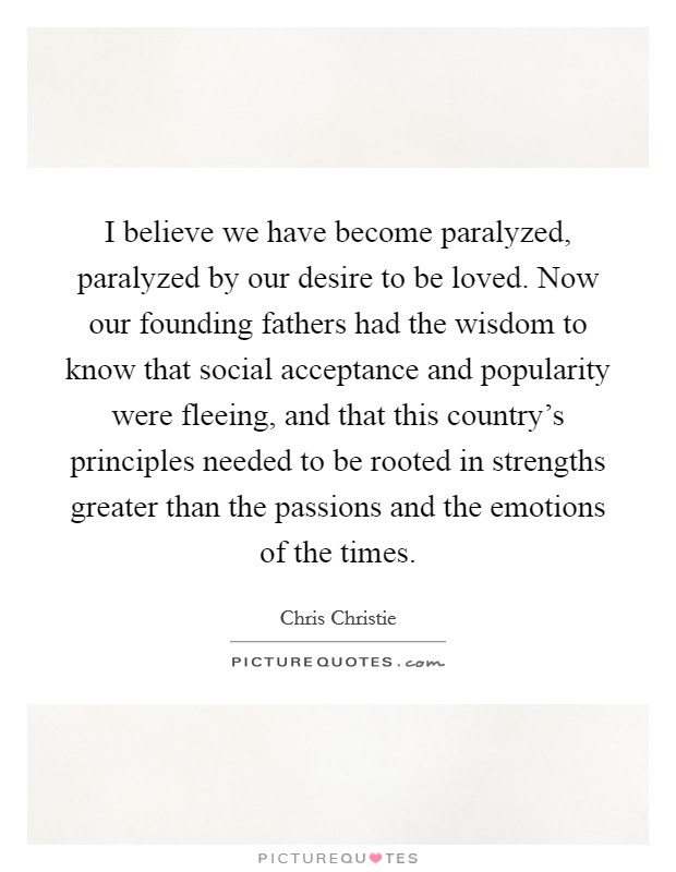 I believe we have become paralyzed, paralyzed by our desire to be loved. Now our founding fathers had the wisdom to know that social acceptance and popularity were fleeing, and that this country's principles needed to be rooted in strengths greater than the passions and the emotions of the times. Picture Quote #1