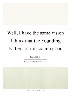 Well, I have the same vision I think that the Founding Fathers of this country had Picture Quote #1