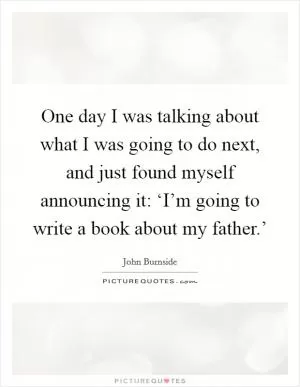 One day I was talking about what I was going to do next, and just found myself announcing it: ‘I’m going to write a book about my father.’ Picture Quote #1