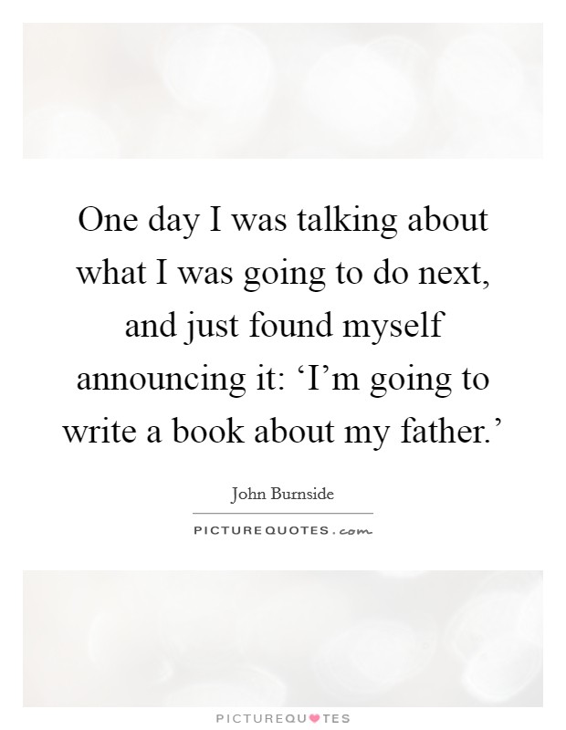One day I was talking about what I was going to do next, and just found myself announcing it: ‘I'm going to write a book about my father.' Picture Quote #1